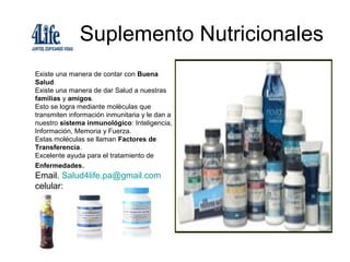 Suplemento Nutricionales
Existe una manera de contar con Buena
Salud.
Existe una manera de dar Salud a nuestras
familias y amigos.
Esto se logra mediante moléculas que
transmiten información inmunitaria y le dan a
nuestro sistema inmunológico: Inteligencia,
Información, Memoria y Fuerza.
Estas moléculas se llaman Factores de
Transferencia.
Excelente ayuda para el tratamiento de
Enfermedades.
Email. Salud4life.pa@gmail.com
celular:
 