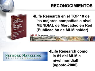 4Life Research en el TOP 10 de las mejores compañías a nivel MUNDIAL de Mercadeo en Red (Publicación de MLMinsider) RECONOCIMIENTOS 4Life Research como la #1 del MLM a nivel mundial! (agosto-2006) 