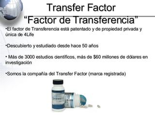 El factor de Transferencia está patentado y de propiedad privada y única de 4Life Descubierto y estudiado desde hace 50 años Más de 3000 estudios científicos, más de $60 millones de dólares en investigación Somos la compañía del Transfer Factor (marca registrada) Transfer Factor “ Factor de Transferencia” 