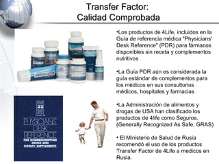 Los productos de 4Life, incluidos en la Guía de referencia médica "Physicians' Desk Reference" (PDR) para fármacos disponibles sin receta y complementos nutritivos La Guía PDR aún es considerada la guía estándar de complementos para los médicos en sus consultorios médicos, hospitales y farmacias  La Administración de alimentos y drogas de USA han clasificado los productos de 4life como Seguros. ( Generally Recognized As Safe, GRAS) El Ministerio de Salud de Rusia recomendó el uso de los productos Transfer Factor de 4Life a medicos en Rusia. Transfer Factor:  Calidad Comprobada 