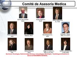 Duane Townsend, M.D. Robert Robertson, Jr., M.D.   Emma Oganova, Ph.D.   Cynthia Olson, N.D.   Richard Bennett, Ph.D   Suzette Lawrence, RN, CNM, MSN   Edgar A. Guess, Jr., M.D., F.A.C.O.G.   Comité de Asesoría Medica Químicos, Oncólogos, Nutricionistas Clínicos, inmunólogos, Oncólogos,  Cardiólogos & Autores en Salud de RENOMBRE MUNDIAL Kelvin McCausland Ph.D. David Markowitz, M.D. Kenneth A. Bock, M.D., F.A.A.F.P. Malaton, Ph.D.   