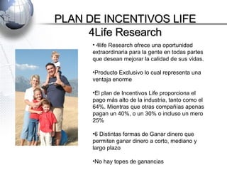 PLAN DE INCENTIVOS LIFE 4Life Research 4life Research ofrece una oportunidad extraordinaria para la gente en todas partes que desean mejorar la calidad de sus vidas. Producto Exclusivo lo cual representa una ventaja enorme El plan de Incentivos Life proporciona el pago más alto de la industria, tanto como el 64%. Mientras que otras compañías apenas pagan un 40%, o un 30% o incluso un mero 25% 6 Distintas formas de Ganar dinero que permiten ganar dinero a corto, mediano y largo plazo No hay topes de ganancias 