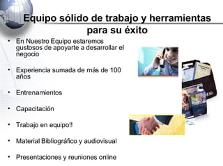 Equipo sólido de trabajo y herramientas para su éxito En Nuestro Equipo estaremos gustosos de apoyarte a desarrollar el negocio Experiencia sumada de más de 100 años Entrenamientos Capacitación Trabajo en equipo!! Material Bibliográfico y audiovisual Presentaciones y reuniones online 