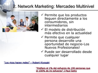 Permite que los productos lleguen directamente a los consumidores, sin intermediarios El modelo de distribución más efectivo en la actualidad Permite que cualquier persona desarrolle una oportunidad de negocio-Los Nuevos Profesionales! Puede ser desarrollado desde cualquier lugar 2. Network Marketing: Mercadeo Multinivel “ Los ricos hacen redes” – Robert Kiyosaki “ Prefiero el 1% del esfuerzo de 100 personas que el 100% de mi esfuerzo” J Paul Getty 