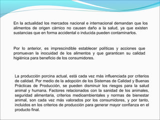 En la actualidad los mercados nacional e internacional demandan que los
alimentos de origen cárnico no causen daño a la salud, ya que existen
sustancias que en forma accidental o inducida pueden contaminarlos.
Por lo anterior, es imprescindible establecer políticas y acciones que
promuevan la inocuidad de los alimentos y que garanticen su calidad
higiénica para beneficio de los consumidores.
La producción porcina actual, está cada vez más influenciada por criterios
de calidad. Por medio de la adopción de los Sistemas de Calidad y Buenas
Prácticas de Producción, se pueden disminuir los riesgos para la salud
animal y humana. Factores relacionados con la sanidad de los animales,
seguridad alimentaria, criterios medioambientales y normas de bienestar
animal, son cada vez más valorados por los consumidores, y por tanto,
incluidos en los criterios de producción para generar mayor confianza en el
producto final.
 