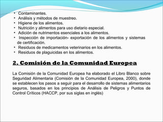 • Contaminantes.
• Análisis y métodos de muestreo.
• Higiene de los alimentos.
• Nutrición y alimentos para uso dietario especial.
• Adición de nutrimentos esenciales a los alimentos.
• Inspección de importación- exportación de los alimentos y sistemas
de certificación.
• Residuos de medicamentos veterinarios en los alimentos.
• Residuos de plaguicidas en los alimentos.
2. Comisión de la Comunidad Europea
La Comisión de la Comunidad Europea ha elaborado el Libro Blanco sobre
Seguridad Alimentaria (Comisión de la Comunidad Europea, 2000), donde
se establecen los pasos a seguir para el desarrollo de sistemas alimentarios
seguros, basados en los principios de Análisis de Peligros y Puntos de
Control Críticos (HACCP, por sus siglas en inglés)
 