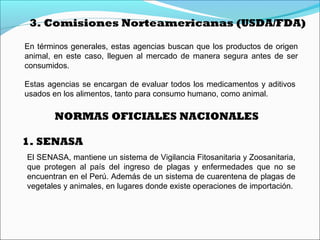 3. Comisiones Norteamericanas (USDA/FDA)
En términos generales, estas agencias buscan que los productos de origen
animal, en este caso, lleguen al mercado de manera segura antes de ser
consumidos.
Estas agencias se encargan de evaluar todos los medicamentos y aditivos
usados en los alimentos, tanto para consumo humano, como animal.
NORMAS OFICIALES NACIONALES
El SENASA, mantiene un sistema de Vigilancia Fitosanitaria y Zoosanitaria,
que protegen al país del ingreso de plagas y enfermedades que no se
encuentran en el Perú. Además de un sistema de cuarentena de plagas de
vegetales y animales, en lugares donde existe operaciones de importación.
1. SENASA
 