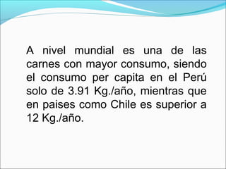 A nivel mundial es una de las
carnes con mayor consumo, siendo
el consumo per capita en el Perú
solo de 3.91 Kg./año, mientras que
en paises como Chile es superior a
12 Kg./año.
 