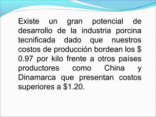 Existe un gran potencial de
desarrollo de la industria porcina
tecnificada dado que nuestros
costos de producción bordean los $
0.97 por kilo frente a otros países
productores como China y
Dinamarca que presentan costos
superiores a $1.20.
 