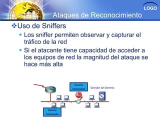 LOGO
                Ataques de Reconocimiento
Uso de Sniffers
   Los sniffer permiten observar y capturar el
    tráfico de la red
   Si el atacante tiene capacidad de acceder a
    los equipos de red la magnitud del ataque se
    hace más alta


                         Usuario
                        Contraseña   Servidor de Dominio




            Usuario
           Contraseña
 