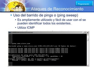 LOGO
                Ataques de Reconocimiento
 Uso del barrido de pings o (ping sweep)
  • Es ampliamente utilizado y fácil de usar con el se
    pueden identificar todos los existentes.
  • Utiliza ICMP
 Uso de Buscadores de Servicios (scan ports)
  • Se utiliza para detectar los servicios disponibles

          Firewall
                              Internet


                                         Hola
                     Correo


                Hola WEB
 