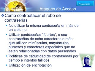 LOGO
                     Ataques de Acceso
Como contraatacar el robo de
 contraseñas
   No utilizar la misma contraseña en más de
    un sistema
   Utilizar contraseñas “fuertes”, o sea
    contraseñas de ocho caracteres o más,
    que utilicen minúsculas, mayúsculas,
    números y caracteres especiales que no
    estén relacionadas con datos personales
   Políticas de caducidad de contraseñas por
    tiempo e intentos fallidos
   Utilización de encriptación
 