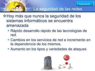 LOGO
                 La seguridad de las redes
Hoy más que nunca la seguridad de los
 sistemas informáticos se encuentra
 amenazada
   Rápido desarrollo rápido de las tecnologías de
    red.
   Cambios en los servicios de red e incremento en
    la dependencia de los mismos.
   Aumento en los tipos y variedades de ataques
 