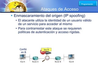 LOGO
                    Ataques de Acceso
 Enmascaramiento del origen (IP spoofing)
  • El atacante utiliza la identidad de un usuario válido
    de un servicio para acceder al mismo
  • Para contrarrestar este ataque se requieren
    políticas de autenticación y acceso rígidas.




     Confió           Soy B
      en B
 