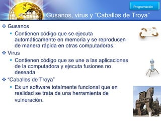 LOGO
                 Gusanos, virus y “Caballos de Troya”
 Gusanos
    Contienen código que se ejecuta
     automáticamente en memoria y se reproducen
     de manera rápida en otras computadoras.
 Virus
    Contienen código que se une a las aplicaciones
     de la computadora y ejecuta fusiones no
     deseada
 “Caballos de Troya”
    Es un software totalmente funcional que en
     realidad se trata de una herramienta de
     vulneración.
 