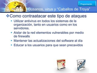LOGO
             Gusanos, virus y “Caballos de Troya”
Como contraatacar este tipo de ataques
   Utilizar antivirus en todos los sistemas de la
    organización, tanto en usuarios como en los
    servidores.
   Aislar de la red elementos vulnerables por medio
    de firewalls
   Mantener las actualizaciones del software al día
   Educar a los usuarios para que sean precavidos
 