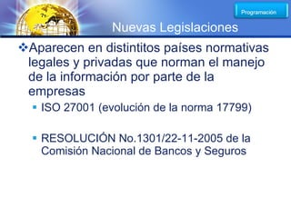 LOGO
                Nuevas Legislaciones
Aparecen en distintitos países normativas
 legales y privadas que norman el manejo
 de la información por parte de la
 empresas
   ISO 27001 (evolución de la norma 17799)

   RESOLUCIÓN No.1301/22-11-2005 de la
    Comisión Nacional de Bancos y Seguros
 