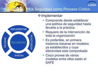 LOGO
                        La Seguridad como Proceso Cíclico
                                     Implementar
                                        Comprende desde establecer
                                         una política de seguridad hasta
          IMPLEMENTAR
                                         llevarla a la práctica.
                                        Requiere de la intervención de
                                         toda la organización
                        MONITOREAR
                        MONITOREAR
MEJORAR




                                        Es preferible, en primera
          SEGURIDAD                      instancia basarse en modelos
                                         ya establecidos y cuya
                                         efectividad este comprobada
                                        Cisco provee de varios
            PROBAR
            PROBAR

                                         modelos entre ellos están el
                                         SAFE
 