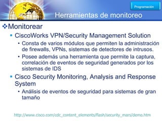 LOGO
                       Herramientas de monitoreo
Monitorear
   CiscoWorks VPN/Security Management Solution
    • Consta de varios módulos que permiten la administración
      de firewalls, VPNs, sistemas de detectores de intrusos.
    • Posee además una herramienta que permite la captura,
      correlación de eventos de seguridad generados por los
      sistemas de IDS
   Cisco Security Monitoring, Analysis and Response
    System
    • Análisis de eventos de seguridad para sistemas de gran
      tamaño


   http://www.cisco.com/cdc_content_elements/flash/security_mars/demo.htm
 