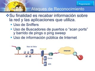 LOGO
                Ataques de Reconocimiento
Su finalidad es recabar información sobre
 la red y las aplicaciones que utiliza.
   Uso de Sniffers
   Uso de Buscadores de puertos o “scan ports”
    y barrido de pings o ping sweep
   Uso de información pública de Internet

           Base de Datos
                           Firewall
                                               Internet



                                      Correo


                                      WEB
 