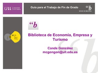 Biblioteca de Economía, Empresa y
Turismo
Cande González
mcgongon@ull.edu.es
Guía para el Trabajo de Fin de Grado
 