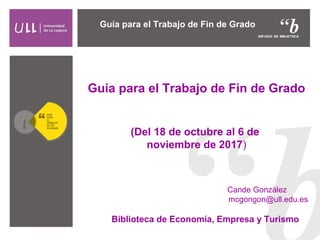 Guía para el Trabajo de Fin de Grado
(Del 18 de octubre al 6 de
noviembre de 2017)
Cande González
mcgongon@ull.edu.es
Guía...