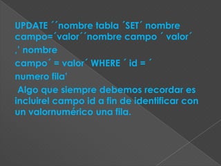 UPDATE ´´nombre tabla ´SET´ nombre
campo=´valor´´nombre campo ´ valor´
,’ nombre
campo´ = valor´ WHERE ´ id = ´
numero fila’
 Algo que siempre debemos recordar es
incluirel campo id a fin de identificar con
un valornumérico una fila.
 