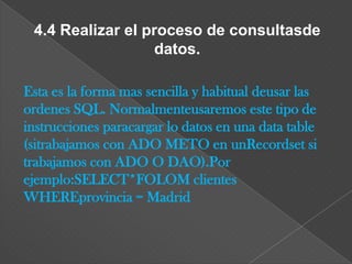 4.4 Realizar el proceso de consultasde
                  datos.

Esta es la forma mas sencilla y habitual deusar las
ordenes SQL. Normalmenteusaremos este tipo de
instrucciones paracargar lo datos en una data table
(sitrabajamos con ADO METO en unRecordset si
trabajamos con ADO O DAO).Por
ejemplo:SELECT*FOLOM clientes
WHEREprovincia = Madrid
 