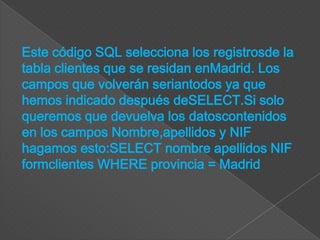 Este código SQL selecciona los registrosde la
tabla clientes que se residan enMadrid. Los
campos que volverán seriantodos ya que
hemos indicado después deSELECT.Si solo
queremos que devuelva los datoscontenidos
en los campos Nombre,apellidos y NIF
hagamos esto:SELECT nombre apellidos NIF
formclientes WHERE provincia = Madrid
 