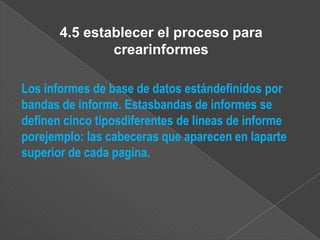 4.5 establecer el proceso para
               crearinformes

Los informes de base de datos estándefinidos por
bandas de informe. Estasbandas de informes se
definen cinco tiposdiferentes de líneas de informe
porejemplo: las cabeceras que aparecen en laparte
superior de cada pagina.
 