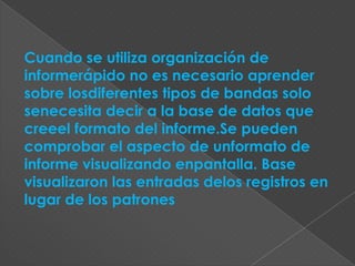 Cuando se utiliza organización de
informerápido no es necesario aprender
sobre losdiferentes tipos de bandas solo
senecesita decir a la base de datos que
creeel formato del informe.Se pueden
comprobar el aspecto de unformato de
informe visualizando enpantalla. Base
visualizaron las entradas delos registros en
lugar de los patrones
 