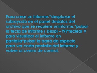 Para crear un informe:*desplazar el
subrayado en el panel dedatos del
archivo que se requiere uninforme.*pulsar
la tecla de informe ( Despl – f9)*teclear V
para visualizar el informe en
pantalla*pulsar la barra de espacio
para ver cada pantalla del informe y
volver al centro de control.
 