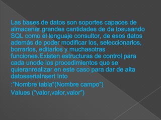 Las bases de datos son soportes capaces de
almacenar grandes cantidades de da tosusando
SQL como el lenguaje consultor, de esos datos
además de poder modificar los, seleccionarlos,
borrarlos, editarlos y muchasotras
funciones.Existen estructuras de control para
cada unode los procedimientos que se
quieranrealizar en este caso para dar de alta
datosseriaInsert Into
:”Nombre tabla”(Nombre campo”)
Values (“valor,valor,valor”)
 
