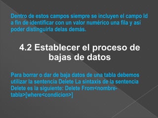 Dentro de estos campos siempre se incluyen el campo Id
a fin de identificar con un valor numérico una fila y así
poder distinguirla delas demás.


   4.2 Establecer el proceso de
          bajas de datos
Para borrar o dar de baja datos de una tabla debemos
utilizar la sentencia Delete La sintaxis de la sentencia
Delete es la siguiente: Delete From<nombre-
tabla>[where<condicion>]
 