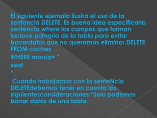 El siguiente ejemplo ilustra el uso de la
sentencia DELETE. Es buena idea especificarla
sentencia where los campos que forman
laclave primaria de la tabla para evitar
borrardatos que no queramos eliminar.DELETE
FROM coches
WHERE marca= “
seat
”.
 Cuando trabajamos con la senteNcia
DELETEdebemos tener en cuenta las
siguientesconsideraciones:*Solo podemos
borrar datos de una tabla.
 