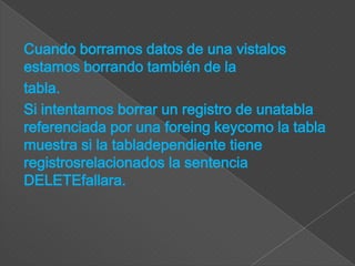 Cuando borramos datos de una vistalos
estamos borrando también de la
tabla.
Si intentamos borrar un registro de unatabla
referenciada por una foreing keycomo la tabla
muestra si la tabladependiente tiene
registrosrelacionados la sentencia
DELETEfallara.
 