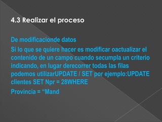 4.3 Realizar el proceso

De modificacionde datos
Si lo que se quiere hacer es modificar oactualizar el
contenido de un campo cuando secumpla un criterio
indicando, en lugar derecorrer todas las filas
podemos utilizarUPDATE / SET por ejemplo:UPDATE
clientes SET Npr = 28WHERE
Provincia = “Mand
 
