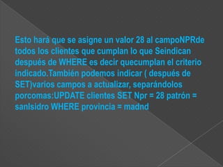Esto hará que se asigne un valor 28 al campoNPRde
todos los clientes que cumplan lo que Seindican
después de WHERE es decir quecumplan el criterio
indicado.También podemos indicar ( después de
SET)varios campos a actualizar, separándolos
porcomas:UPDATE clientes SET Npr = 28 patrón =
sanIsidro WHERE provincia = madnd
 