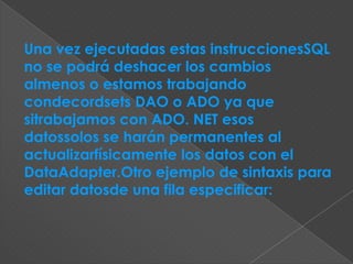 Una vez ejecutadas estas instruccionesSQL
no se podrá deshacer los cambios
almenos o estamos trabajando
condecordsets DAO o ADO ya que
sitrabajamos con ADO. NET esos
datossolos se harán permanentes al
actualizarfísicamente los datos con el
DataAdapter.Otro ejemplo de sintaxis para
editar datosde una fila especificar:
 