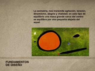 La asimetría, nos transmite agitación, tensión, dinamismo, alegría y vitalidad; en este tipo de equilibrio una masa grande cerca del centro se equilibra por otra pequeña alejada del aquel.   