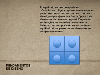 El equilibrio en una composición Cada forma o figura representanda sobre un papel, se comporta como un peso, un peso visual, porque ejerce una fuerza óptica. Los elementos de nuestra composición pueden ser imaginados como los pesos de una balanza. Una composición se encuentra en equilibrio si los pesos de los elementos se compensan entre sí. 