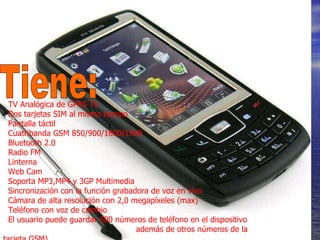 TV Analógica de GPRS TV   Dos tarjetas SIM al mismo tiempo   Pantalla táctil   Cuatribanda GSM 850/900/1800/1900   Bluetooth 2.0   Radio FM   Linterna    Web Cam   Soporta MP3,MP4 y 3GP Multimedia   Sincronización con la función grabadora de voz en vivo   Cámara de alta resolución con 2,0 megapíxeles (max)   Teléfono con voz de cambio   El usuario puede guardar 500 números de teléfono en el dispositivo  además de otros números de la tarjeta GSM)  Tiene: 