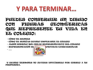 PUEDES CONSTRUIR UN DIBUJO CON FIGURAS GEOMÉTRICAS QUE REPRESENTE TU VIDA EN EL COLEGIO: - CÓMO TE SIENTES - CÓMO TE SENTÍAS CUANDO EMPEZASTE EL COLEGIO - ALGÚN SIMBOLO QUE CREAS REPRESENTATIVO DEL COLEGIO - REPRESENTACIÓN DE ALGUNA ACTIVIDAD EXTRAESCOLAR - …. Y CUANDO TERMINES NO OLVIDES ENVIÁRSELO POR CORREO A TU PROFESORA. 
