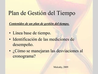 Plan de Gestión del Tiempo
Contenidos de un plan de gestión del tiempo.

• Línea base de tiempo.
• Identificación de las mediciones de
  desempeño.
• ¿Cómo se manejaran las desviaciones al
  cronograma?

                                Mulcahy, 2009
 