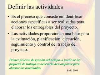 Definir las actividades
• Es el proceso que consiste en identificar
  acciones específicas a ser realizadas para
  elaborar los entregables del proyecto.
• Las actividades proporcionan una base para
  la estimación, planificación, ejecución,
  seguimiento y control del trabajo del
  proyecto.

Primer proceso de gestión del tiempo, a partir de los
paquetes de trabajo es necesario descomponer para
obtener las actividades.
                                           PMI, 2008
 