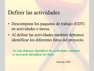 Definir las actividades
• Descompone los paquetes de trabajo (EDT)
  en actividades o tareas.
• Al definir las actividades también debemos
  identificar los diferentes hitos del proyecto.

  No solo debemos identificar las actividades, también
  es necesario identificar los hitos.

                                   Mulcahy, 2009
 
