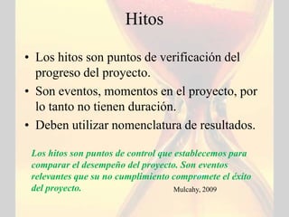 Hitos

• Los hitos son puntos de verificación del
  progreso del proyecto.
• Son eventos, momentos en el proyecto, por
  lo tanto no tienen duración.
• Deben utilizar nomenclatura de resultados.

 Los hitos son puntos de control que establecemos para
 comparar el desempeño del proyecto. Son eventos
 relevantes que su no cumplimiento compromete el éxito
 del proyecto.                       Mulcahy, 2009
 