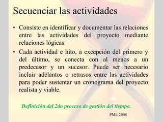 Secuenciar las actividades
• Consiste en identificar y documentar las relaciones
  entre las actividades del proyecto mediante
  relaciones lógicas.
• Cada actividad e hito, a excepción del primero y
  del último, se conecta con al menos a un
  predecesor y un sucesor. Puede ser necesario
  incluir adelantos o retrasos entre las actividades
  para poder sustentar un cronograma del proyecto
  realista y viable.

   Definición del 2do proceso de gestión del tiempo.
                                          PMI, 2008
 