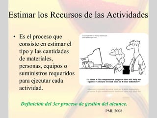 Estimar los Recursos de las Actividades

 • Es el proceso que
   consiste en estimar el
   tipo y las cantidades
   de materiales,
   personas, equipos o
   suministros requeridos
   para ejecutar cada
   actividad.

   Definición del 3er proceso de gestión del alcance.
                                          PMI, 2008
 