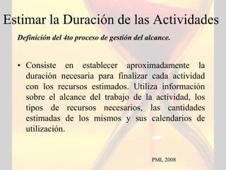 Estimar la Duración de las Actividades
  Definición del 4to proceso de gestión del alcance.


  • Consiste en establecer aproximadamente la
    duración necesaria para finalizar cada actividad
    con los recursos estimados. Utiliza información
    sobre el alcance del trabajo de la actividad, los
    tipos de recursos necesarios, las cantidades
    estimadas de los mismos y sus calendarios de
    utilización.


                                             PMI, 2008
 